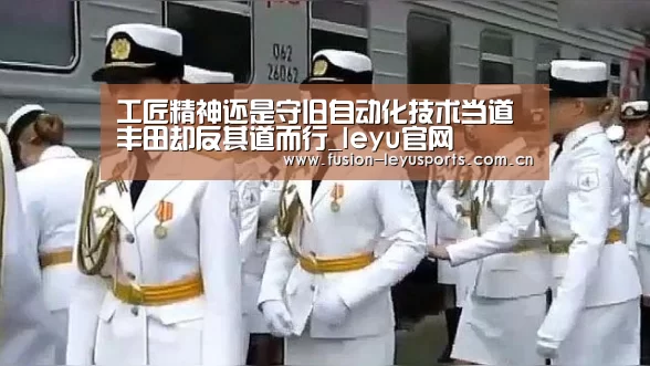 工匠精神还是守旧自动化技术当道丰田却反其道而行_leyu官网(图1) leyu平台